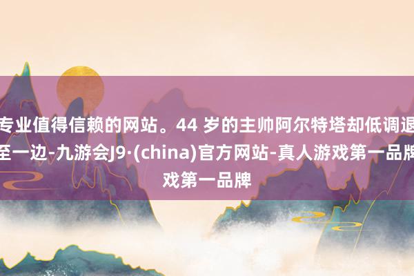 专业值得信赖的网站。44 岁的主帅阿尔特塔却低调退至一边-九游会J9·(china)官方网站-真人游戏第一品牌