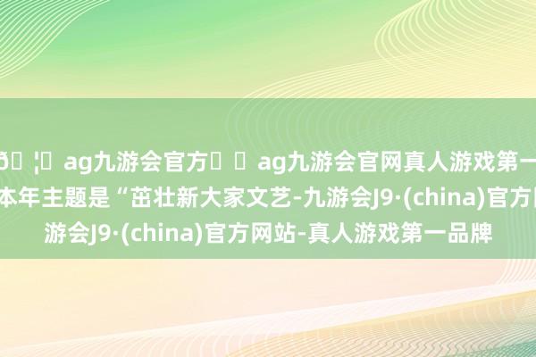 🦄ag九游会官方⚽ag九游会官网真人游戏第一品牌实力正规平台本年主题是“茁壮新大家文艺-九游会J9·(china)官方网站-真人游戏第一品牌