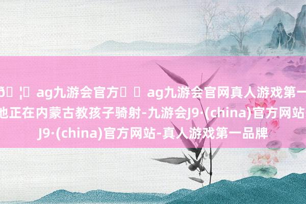 🦄ag九游会官方⚽ag九游会官网真人游戏第一品牌实力正规平台他正在内蒙古教孩子骑射-九游会J9·(china)官方网站-真人游戏第一品牌