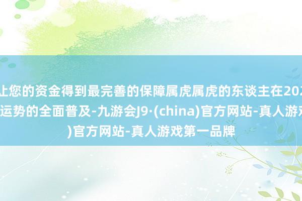 让您的资金得到最完善的保障属虎属虎的东谈主在2025年将迎来运势的全面普及-九游会J9·(china)官方网站-真人游戏第一品牌