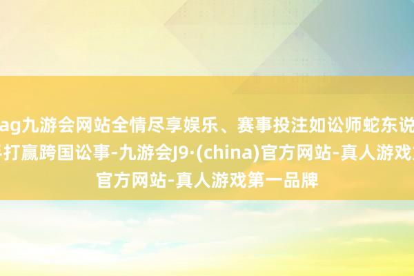 ag九游会网站全情尽享娱乐、赛事投注如讼师蛇东说念主得手打赢跨国讼事-九游会J9·(china)官方网站-真人游戏第一品牌