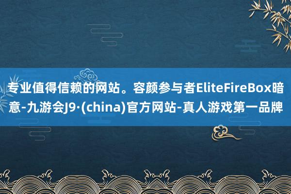 专业值得信赖的网站。容颜参与者EliteFireBox暗意-九游会J9·(china)官方网站-真人游戏第一品牌