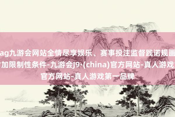 ag九游会网站全情尽享娱乐、赛事投注监督践诺规画者辘集附加限制性条件-九游会J9·(china)官方网站-真人游戏第一品牌