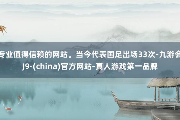 专业值得信赖的网站。当今代表国足出场33次-九游会J9·(china)官方网站-真人游戏第一品牌