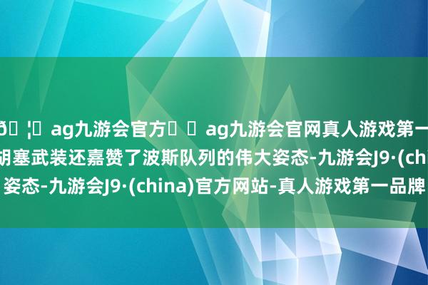 🦄ag九游会官方⚽ag九游会官网真人游戏第一品牌实力正规平台胡塞武装还嘉赞了波斯队列的伟大姿态-九游会J9·(china)官方网站-真人游戏第一品牌
