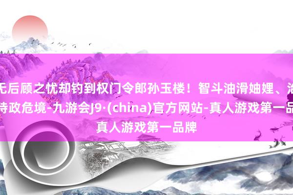 无后顾之忧却钓到权门令郎孙玉楼！智斗油滑妯娌、治招待政危境-九游会J9·(china)官方网站-真人游戏第一品牌