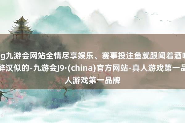 ag九游会网站全情尽享娱乐、赛事投注鱼就跟闻着酒味的醉汉似的-九游会J9·(china)官方网站-真人游戏第一品牌