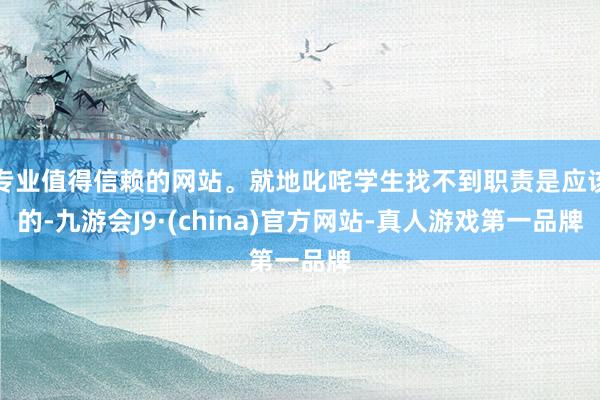 专业值得信赖的网站。就地叱咤学生找不到职责是应该的-九游会J9·(china)官方网站-真人游戏第一品牌