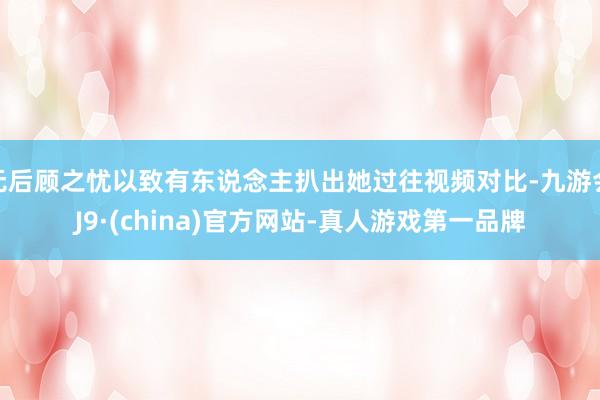 无后顾之忧以致有东说念主扒出她过往视频对比-九游会J9·(china)官方网站-真人游戏第一品牌
