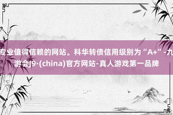 专业值得信赖的网站。科华转债信用级别为“A+”-九游会J9·(china)官方网站-真人游戏第一品牌