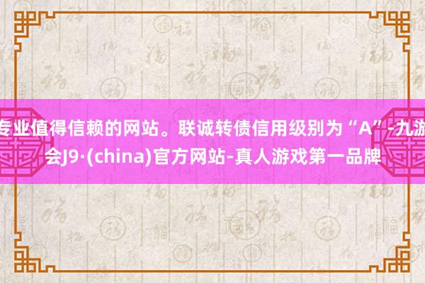 专业值得信赖的网站。联诚转债信用级别为“A”-九游会J9·(china)官方网站-真人游戏第一品牌