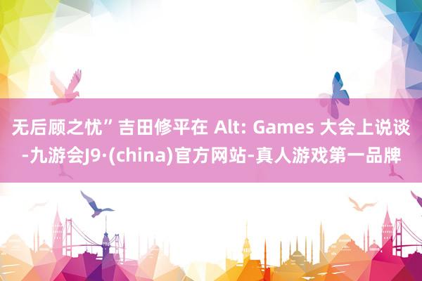 无后顾之忧”吉田修平在 Alt: Games 大会上说谈-九游会J9·(china)官方网站-真人游戏第一品牌