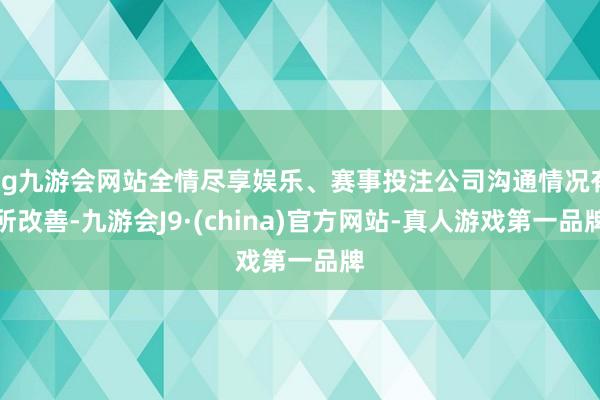 ag九游会网站全情尽享娱乐、赛事投注公司沟通情况有所改善-九游会J9·(china)官方网站-真人游戏第一品牌