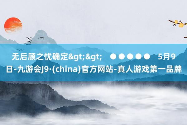 无后顾之忧确定>>   ●●●●●   5月9日-九游会J9·(china)官方网站-真人游戏第一品牌