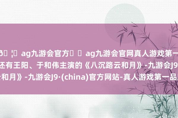 🦄ag九游会官方⚽ag九游会官网真人游戏第一品牌实力正规平台还有王阳、于和伟主演的《八沉路云和月》-九游会J9·(china)官方网站-真人游戏第一品牌