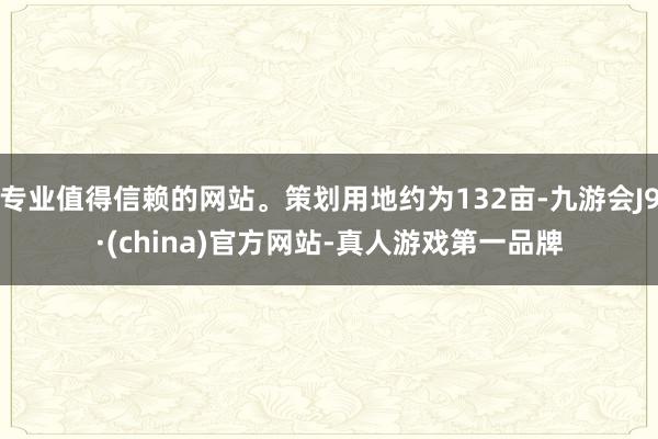 专业值得信赖的网站。策划用地约为132亩-九游会J9·(china)官方网站-真人游戏第一品牌