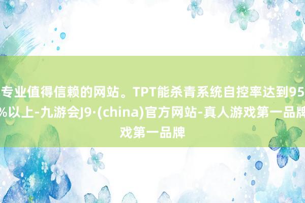 专业值得信赖的网站。TPT能杀青系统自控率达到95%以上-九游会J9·(china)官方网站-真人游戏第一品牌