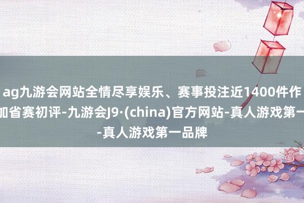 ag九游会网站全情尽享娱乐、赛事投注近1400件作品参加省赛初评-九游会J9·(china)官方网站-真人游戏第一品牌