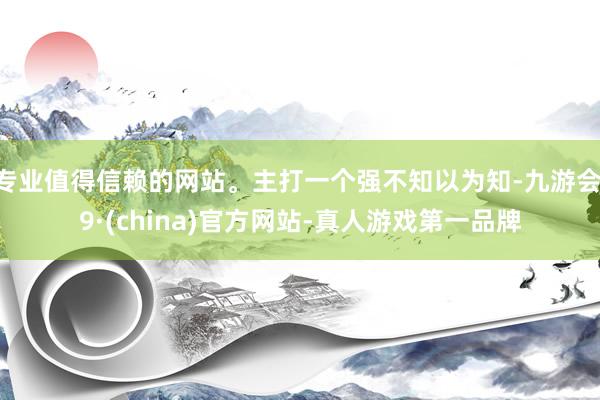 专业值得信赖的网站。主打一个强不知以为知-九游会J9·(china)官方网站-真人游戏第一品牌