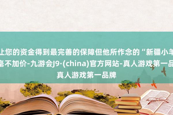 让您的资金得到最完善的保障但他所作念的“新疆小羊”毫不加价-九游会J9·(china)官方网站-真人游戏第一品牌