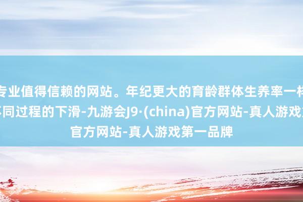 专业值得信赖的网站。年纪更大的育龄群体生养率一样出现了不同过程的下滑-九游会J9·(china)官方网站-真人游戏第一品牌