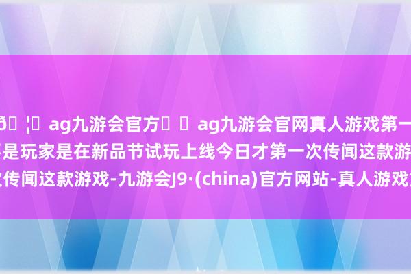 🦄ag九游会官方⚽ag九游会官网真人游戏第一品牌实力正规平台要是玩家是在新品节试玩上线今日才第一次传闻这款游戏-九游会J9·(china)官方网站-真人游戏第一品牌