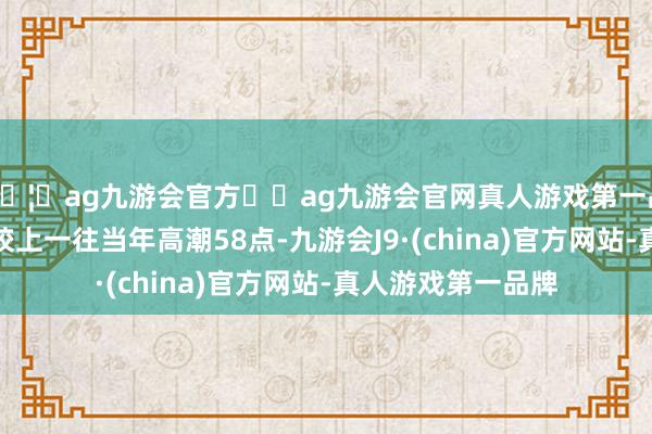 🦄ag九游会官方⚽ag九游会官网真人游戏第一品牌实力正规平台较上一往当年高潮58点-九游会J9·(china)官方网站-真人游戏第一品牌