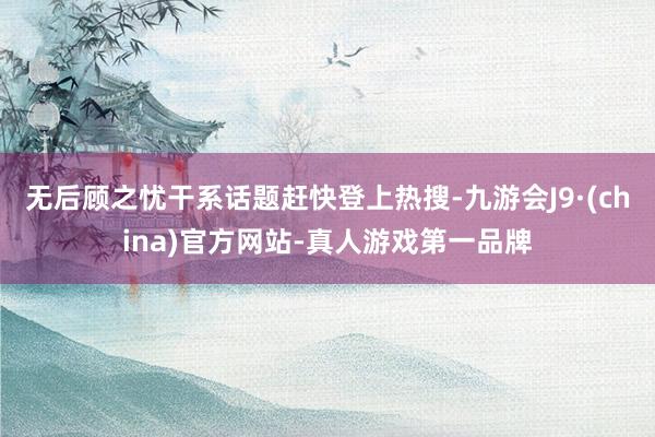 无后顾之忧干系话题赶快登上热搜-九游会J9·(china)官方网站-真人游戏第一品牌