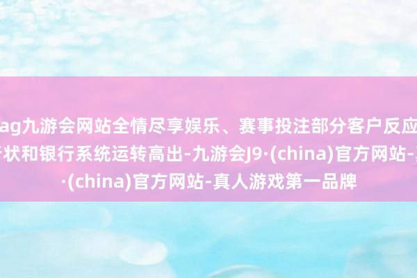 ag九游会网站全情尽享娱乐、赛事投注部分客户反应上述银行的部分行状和银行系统运转高出-九游会J9·(china)官方网站-真人游戏第一品牌