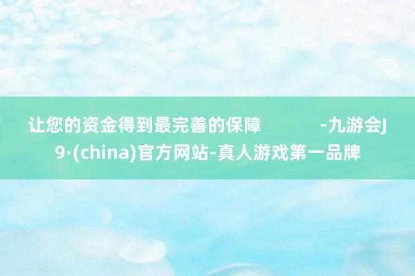 让您的资金得到最完善的保障            -九游会J9·(china)官方网站-真人游戏第一品牌