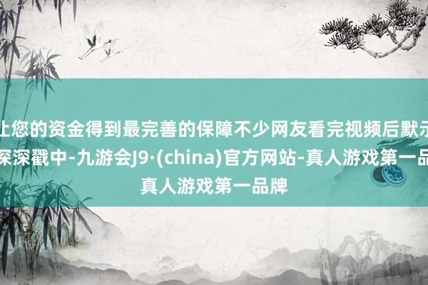 让您的资金得到最完善的保障不少网友看完视频后默示被深深戳中-九游会J9·(china)官方网站-真人游戏第一品牌