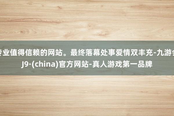 专业值得信赖的网站。最终落幕处事爱情双丰充-九游会J9·(china)官方网站-真人游戏第一品牌