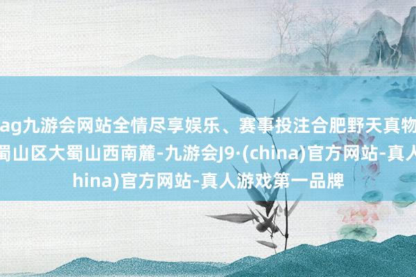 ag九游会网站全情尽享娱乐、赛事投注合肥野天真物园位于合肥市蜀山区大蜀山西南麓-九游会J9·(china)官方网站-真人游戏第一品牌