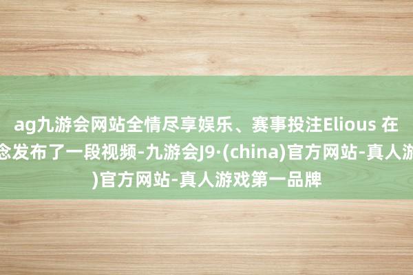 ag九游会网站全情尽享娱乐、赛事投注Elious 在另一个频说念发布了一段视频-九游会J9·(china)官方网站-真人游戏第一品牌