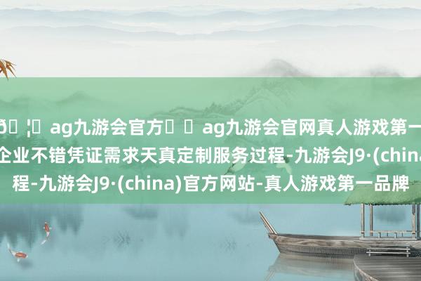🦄ag九游会官方⚽ag九游会官网真人游戏第一品牌实力正规平台企业不错凭证需求天真定制服务过程-九游会J9·(china)官方网站-真人游戏第一品牌