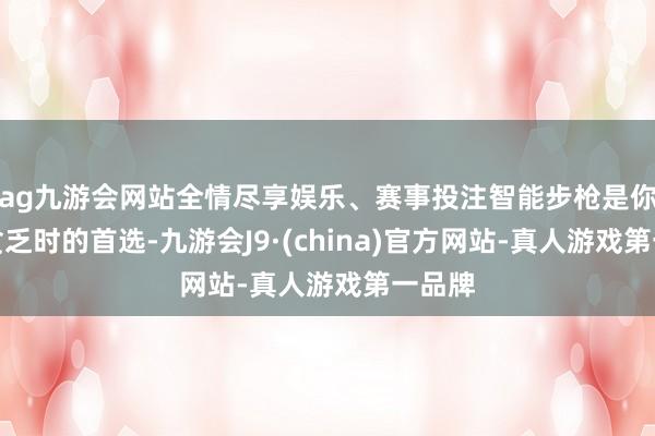 ag九游会网站全情尽享娱乐、赛事投注智能步枪是你遭受贫乏时的首选-九游会J9·(china)官方网站-真人游戏第一品牌