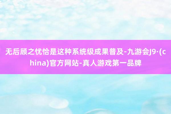 无后顾之忧恰是这种系统级成果普及-九游会J9·(china)官方网站-真人游戏第一品牌