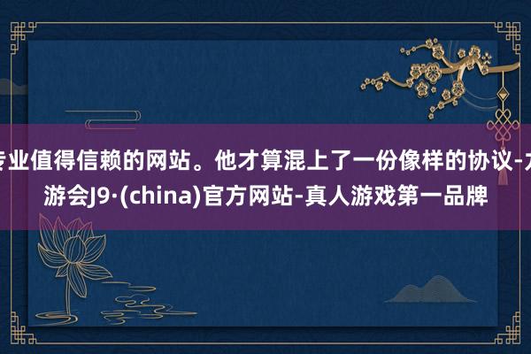 专业值得信赖的网站。他才算混上了一份像样的协议-九游会J9·(china)官方网站-真人游戏第一品牌