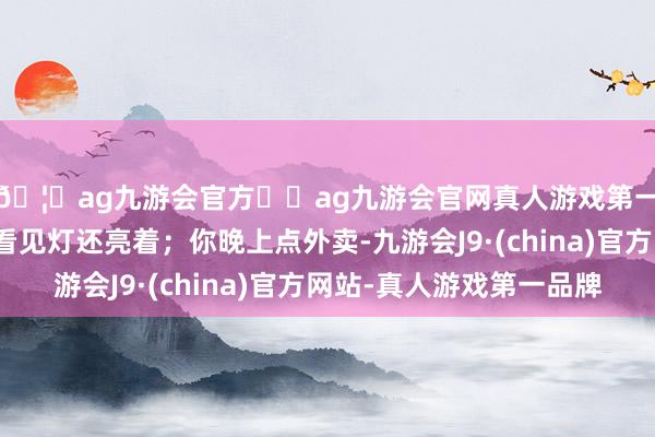 🦄ag九游会官方⚽ag九游会官网真人游戏第一品牌实力正规平台看见灯还亮着；你晚上点外卖-九游会J9·(china)官方网站-真人游戏第一品牌