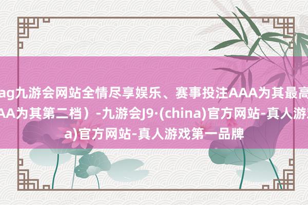 ag九游会网站全情尽享娱乐、赛事投注AAA为其最高一级评级/AA为其第二档）-九游会J9·(china)官方网站-真人游戏第一品牌