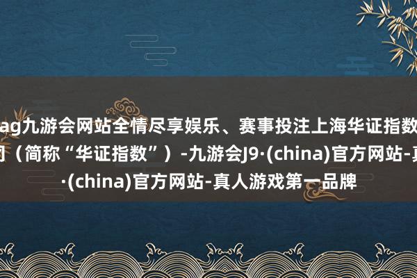 ag九游会网站全情尽享娱乐、赛事投注上海华证指数信息行状有限公司（简称“华证指数”）-九游会J9·(china)官方网站-真人游戏第一品牌