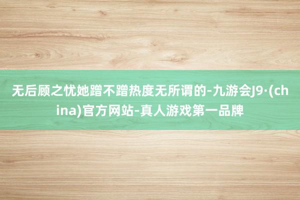 无后顾之忧她蹭不蹭热度无所谓的-九游会J9·(china)官方网站-真人游戏第一品牌