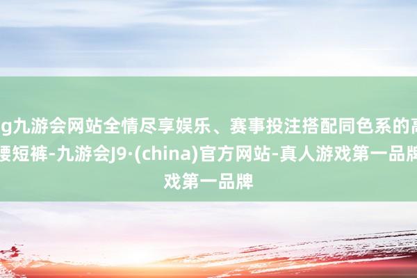 ag九游会网站全情尽享娱乐、赛事投注搭配同色系的高腰短裤-九游会J9·(china)官方网站-真人游戏第一品牌
