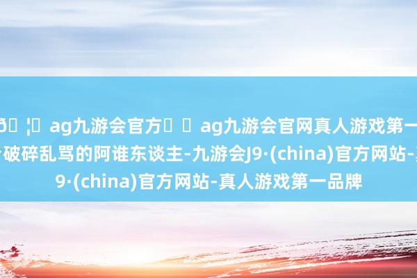 🦄ag九游会官方⚽ag九游会官网真人游戏第一品牌实力正规平台破碎乱骂的阿谁东谈主-九游会J9·(china)官方网站-真人游戏第一品牌