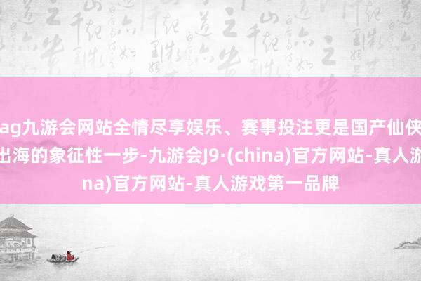 ag九游会网站全情尽享娱乐、赛事投注更是国产仙侠题材界限化出海的象征性一步-九游会J9·(china)官方网站-真人游戏第一品牌