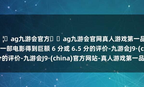 🦄ag九游会官方⚽ag九游会官网真人游戏第一品牌实力正规平台要是一部电影得到巨额 6 分或 6.5 分的评价-九游会J9·(china)官方网站-真人游戏第一品牌