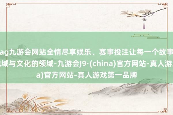ag九游会网站全情尽享娱乐、赛事投注让每一个故事齐能向上地域与文化的领域-九游会J9·(china)官方网站-真人游戏第一品牌