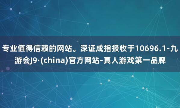 专业值得信赖的网站。深证成指报收于10696.1-九游会J9·(china)官方网站-真人游戏第一品牌