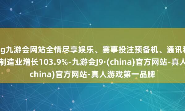 ag九游会网站全情尽享娱乐、赛事投注预备机、通讯和其他电子建造制造业增长103.9%-九游会J9·(china)官方网站-真人游戏第一品牌