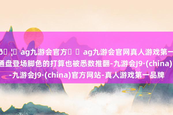 🦄ag九游会官方⚽ag九游会官网真人游戏第一品牌实力正规平台通盘登场脚色的打算也被悉数推翻-九游会J9·(china)官方网站-真人游戏第一品牌